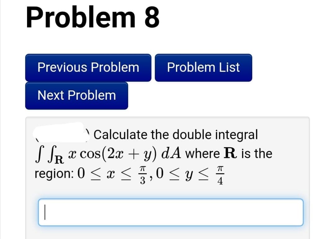 Problem 8
Previous Problem
Problem List
Next Problem
Calculate the double integral
JR x cos(2x + y) dA where R is the
R
region: 0 < x <,0 < y <
T
T
3
4
