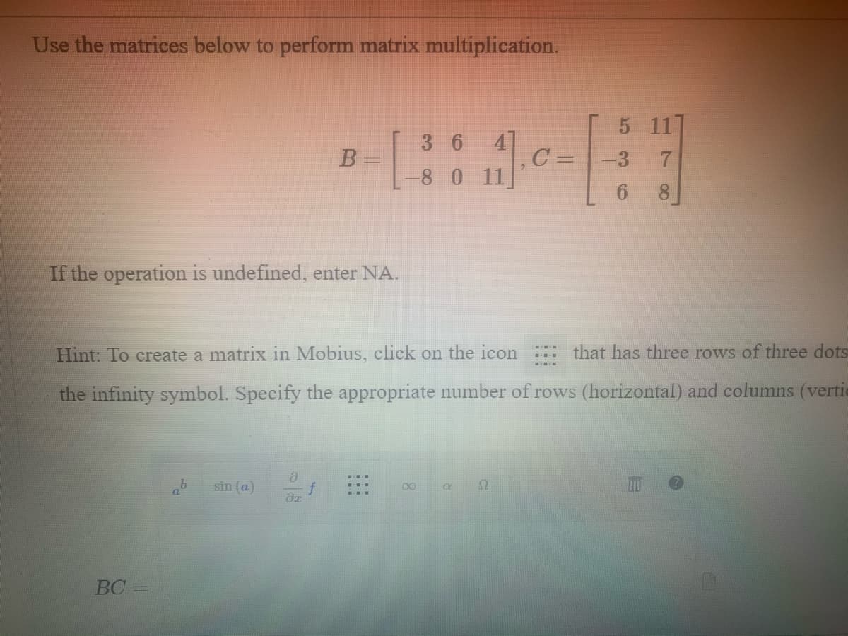 80 11]
Use the matrices below to perform matrix multiplication.
5 117
3 6
B
C
-3 7
%3D
-8 0 11
6 8
If the operation is undefined, enter NA.
Hint: To create a matrix in Mobius, click on the icon
that has three rows of three dots
the infinity symbol. Specify the appropriate number of rows (horizontal) and columns (vertie
sin (a)
00
BC
