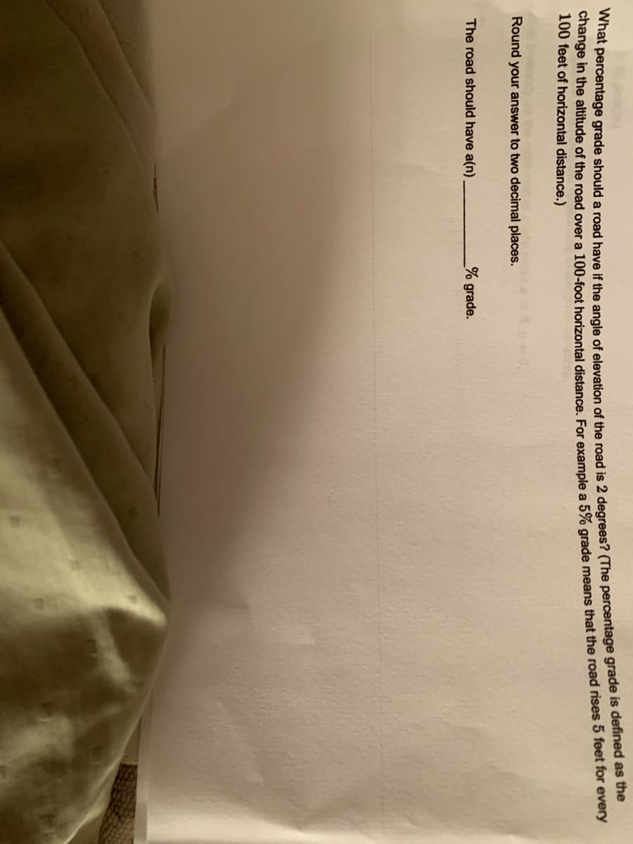 100 feet of horizontal distance.)
Round your answer to two decimal places.
The road should have a(n)
% grade.
change in the of the road over a distance. For a 5% grade the road rises 5 feet for every
What grade a road have if the angle of of the road is 2 (The grade is as the
