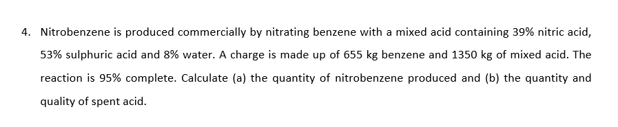 Nitrobenzene is produced commercially by nitrating benzene with a mixed acid containing 39% nitric acid,
53% sulphuric acid and 8% water. A charge is made up of 655 kg benzene and 1350 kg of mixed acid. The
reaction is 95% complete. Calculate (a) the quantity of nitrobenzene produced and (b) the quantity and
quality of spent acid.
