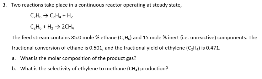 Two reactions take place in a continuous reactor operating at steady state,
C¿H6 → C2H4 + H2
CH6 + H2 → 2CH4
The feed stream contains 85.0 mole % ethane (C,Hg) and 15 mole % inert (i.e. unreactive) components. The
fractional conversion of ethane is 0.501, and the fractional yield of ethylene (C,H4) is 0.471.
a. What is the molar composition of the product gas?
b. What is the selectivity of ethylene to methane (CH4) production?
