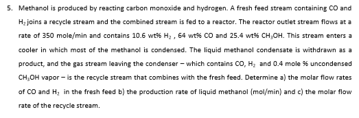 Methanol is produced by reacting carbon monoxide and hydrogen. A fresh feed stream containing CO and
H; joins a recycle stream and the combined stream is fed to a reactor. The reactor outlet stream flows at a
rate of 350 mole/min and contains 10.6 wt% H; , 64 wt56 CO and 25.4 wt% CH,OH. This stream enters a
cooler in which most of the methanol is condensed. The liquid methanol condensate is withdrawn as a
product, and the gas stream leaving the condenser - which contains CO, H; and 0.4 mole % uncondensed
CH,OH vapor - is the recycle stream that combines with the fresh feed. Determine a) the molar flow rates
of CO and H, in the fresh feed b) the production rate of liquid methanol (mol/min) and c) the molar flow
rate of the recycle stream.
