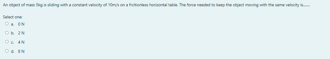 An object of mass 5kg is sliding with a constant velocity of 10m/s on a frcitionless horizontal table. The force needed to keep the object moving with the same velocity is.
Select one:
O a. ON
O b. 2N
O. 4N
O d. 8 N
