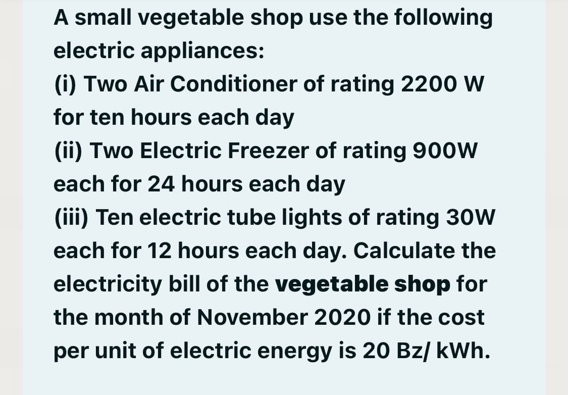 A small vegetable shop use the following
electric appliances:
(i) Two Air Conditioner of rating 2200 W
for ten hours each day
(ii) Two Electric Freezer of rating 900W
each for 24 hours each day
(iii) Ten electric tube lights of rating 30W
each for 12 hours each day. Calculate the
electricity bill of the vegetable shop for
the month of November 2020 if the cost
per unit of electric energy is 20 Bz/ kWh.
