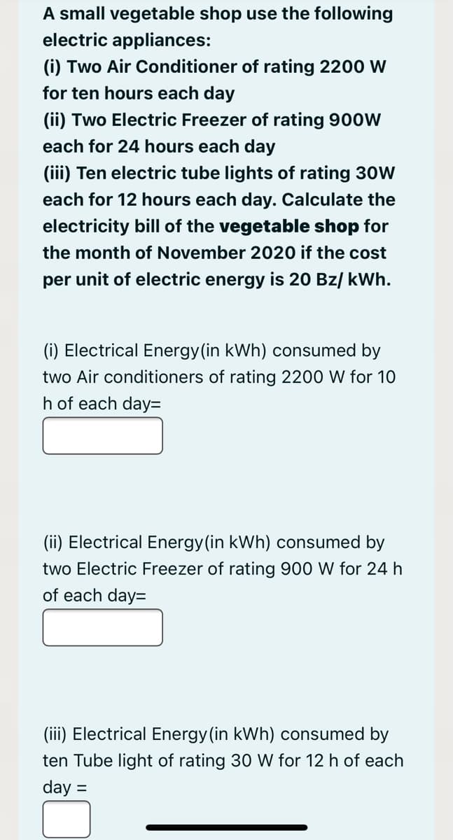 A small vegetable shop use the following
electric appliances:
(i) Two Air Conditioner of rating 2200 W
for ten hours each day
(ii) Two Electric Freezer of rating 900W
each for 24 hours each day
(iii) Ten electric tube lights of rating 30W
each for 12 hours each day. Calculate the
electricity bill of the vegetable shop for
the month of November 2020 if the cost
per unit of electric energy is 20 Bz/ kWh.
(i) Electrical Energy(in kWh) consumed by
two Air conditioners of rating 2200 W for 10
h of each day=
(ii) Electrical Energy(in kWh) consumed by
two Electric Freezer of rating 900 W for 24 h
of each day=
(iii) Electrical Energy (in kWh) consumed by
ten Tube light of rating 30 W for 12 h of each
day =
