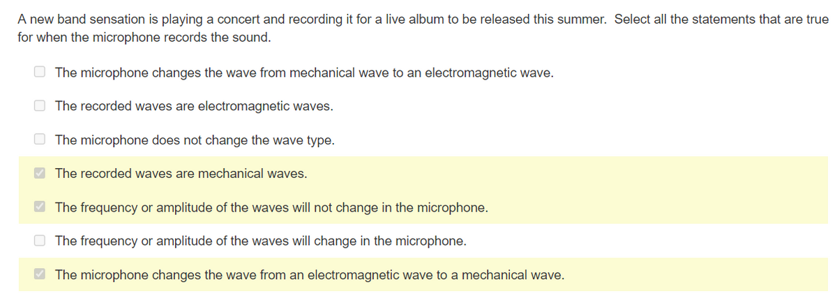 A new band sensation is playing a concert and recording it for a live album to be released this summer. Select all the statements that are true
for when the microphone records the sound.
The microphone changes the wave from mechanical wave to an electromagnetic wave.
The recorded waves are electromagnetic waves.
The microphone does not change the wave type.
The recorded waves are mechanical waves.
The frequency or amplitude of the waves will not change in the microphone.
The frequency or amplitude of the waves will change in the microphone.
✓ The microphone changes the wave from an electromagnetic wave to a mechanical wave.
>