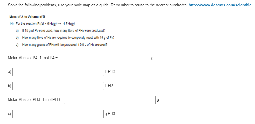 Solve the following problems, use your mole map as a guide. Remember to round to the nearest hundredth. https://www.desmos.com/scientific
Mass of A to Volume of B
14) Forthe reaction Pa(9) • 6 Ha(g) → 4 PHy(g)
a) If 15 g of Pa were used, how many iters of PHa were produced?
b) How many iters of H: are required to completely react with 15 g of Pe?
c) How many grams of PHs will be produced if 6.0 L of Hz are used?
Molar Mass of P4:1 mol P4 =
L PH3
b)
L H2
Molar Mass of PH3: 1 mol PH3 =
g PH3
