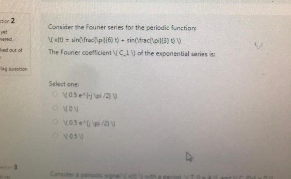 stion 2
yet
vered
ked out of
"
Flag question
Consider the Fourier series for the periodic function:
\(x(t) = sin(\frac{\pi(6) t) + sin(\frac{\pi }{3} t) V)
The Fourier coefficient \(C_1 V) of the exponential series is:
Select one:
O 0.5 e^(-j\pi/2) V
O NOV
\(0.5 e^(\pi/2) V
D
O V05V
Consider a pen