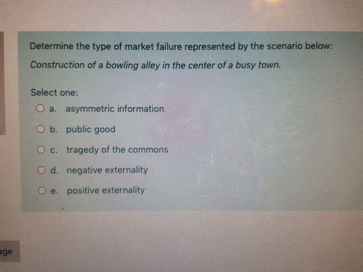 Determine the type of market failure represented by the scenario below:
Construction of a bowling alley in the center of a busy town.
Select one:
O a. asymmetric information
O b. public good
c. tragedy of the commons
O d. negative externality
O e. positive externality
age
