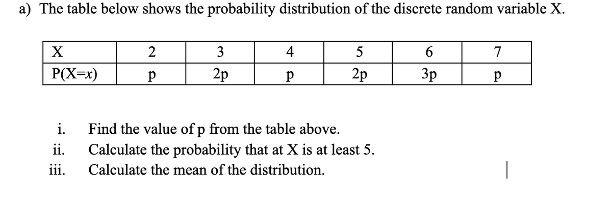 a) The table below shows the probability distribution of the discrete random variable X.
X
2
3
4
5
6
7
P(X=x)
2p
2p
3p
i.
Find the value of p from the table above.
ii.
Calculate the probability that at X is at least 5.
iii.
Calculate the mean of the distribution.

