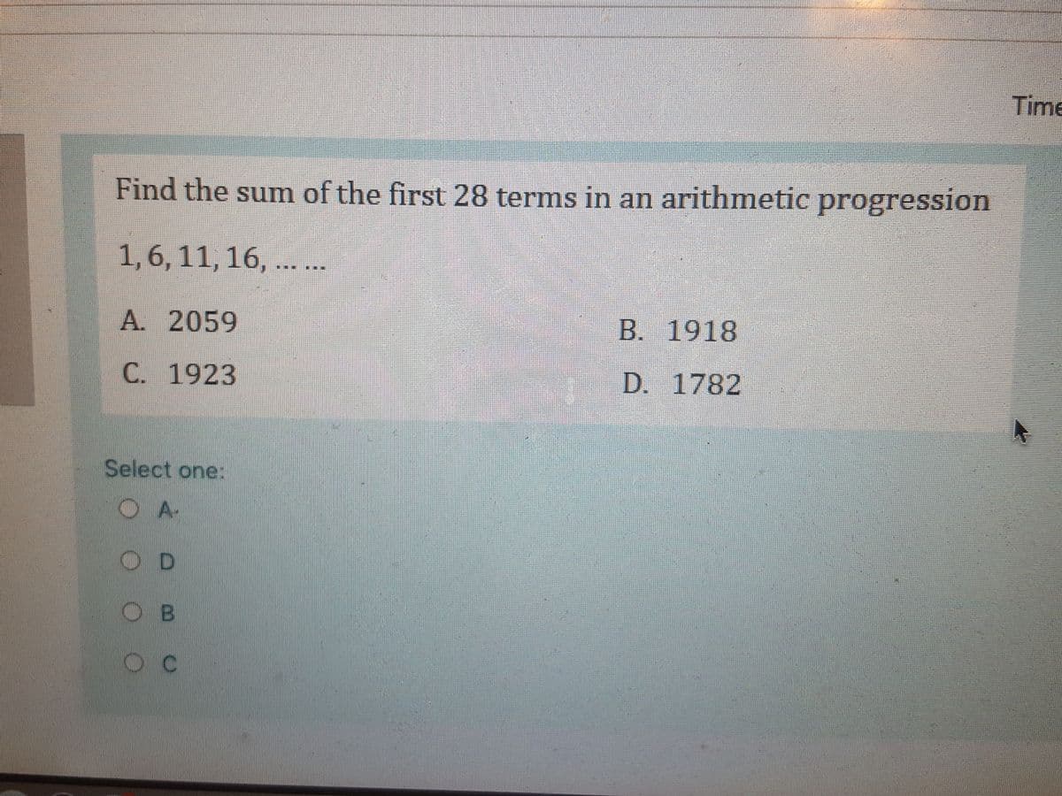 Time
Find the sumn of the first 28 terms in an arithmetic progression
1,6, 11, 16, ....
A. 2059
B. 1918
C. 1923
D. 1782
Select one:
A-
O B

