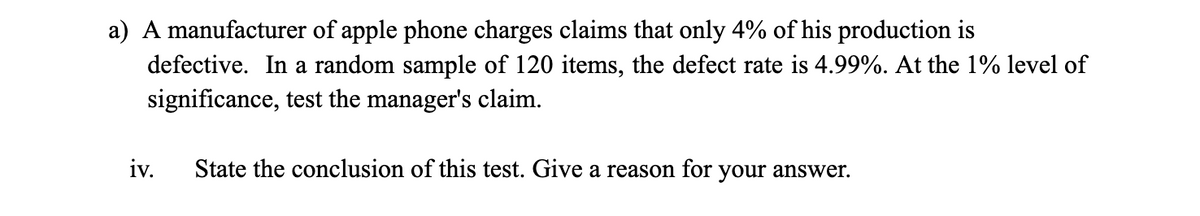 a) A manufacturer of apple phone charges claims that only 4% of his production is
defective. In a random sample of 120 items, the defect rate is 4.99%. At the 1% level of
significance, test the manager's claim.
iv.
State the conclusion of this test. Give a reason for your answer.
