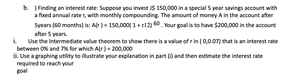 b. ) Finding an interest rate: Suppose you invest J$ 150,000 in a special 5 year savings account with
a fixed annual rate r, with monthly compounding. The amount of money A in the account after
5years (60 months) is: A(r) = 150,000( 1 + r12) 60 . Your goal is to have $200,000 in the account
%3D
after 5 years.
i.
Use the Intermediate value theorem to show there is a value of r in ( 0,0.07) that is an interest rate
between 0% and 7% for which A(r) = 200,000
ii. Use a graphing utility to illustrate your explanation in part (i) and then estimate the interest rate
required to reach your
goal
%3D
