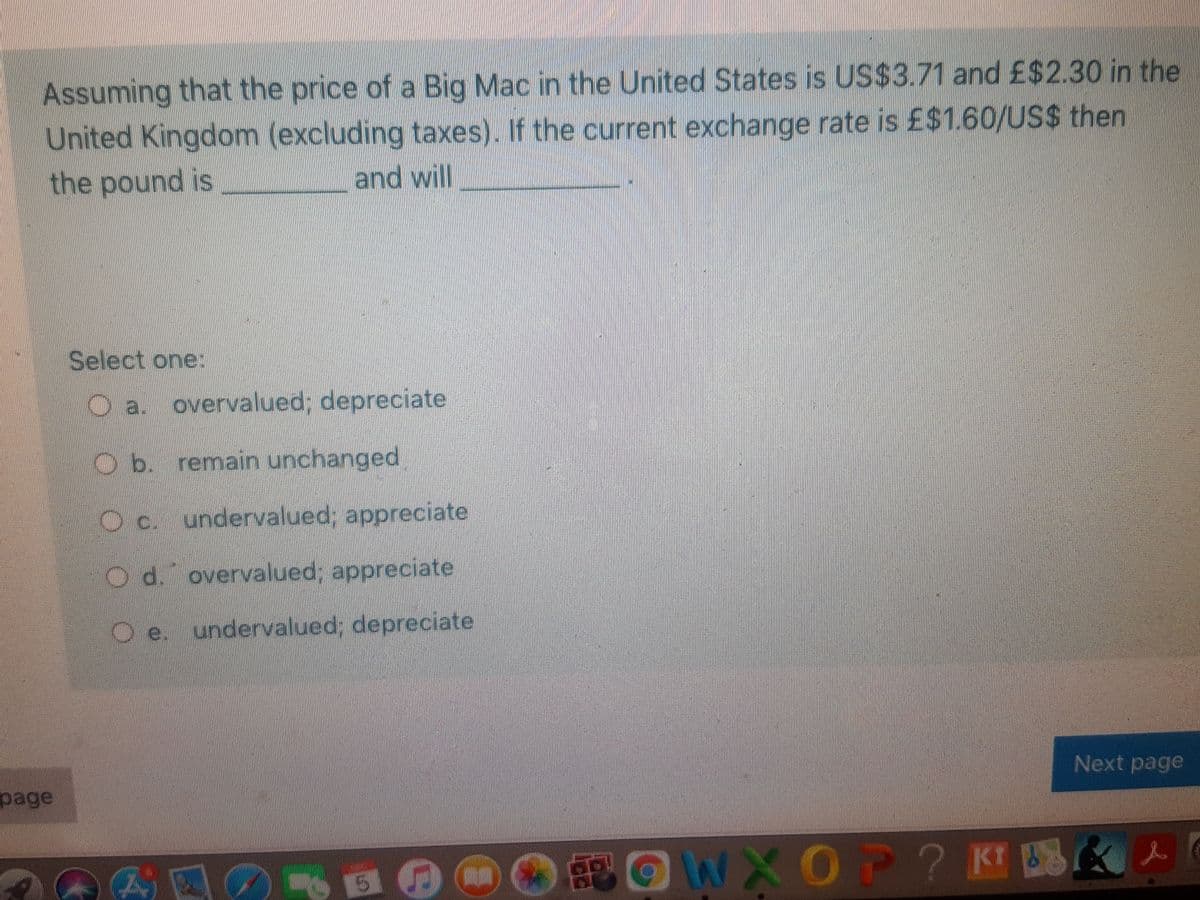 Assuming that the price of a Big Mac in the United States is US$3.71 and £$2.30 in the
United Kingdom (excluding taxes). If the current exchange rate is £$1.60/US$ then
the pound is
and will
Select one:
O a. overvalued; depreciate
O b. remain unchanged,
O c. undervalued; appreciate
O d. overvalued; appreciate
e. undervalued; depreciate
Next page
page
