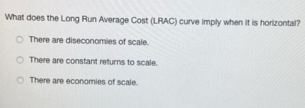What does the Long Run Average Cost (LRAC) curve imply when it is horizontal?
There are diseconomies of scale.
There are constant returns to scale.
There are economies of scale.
