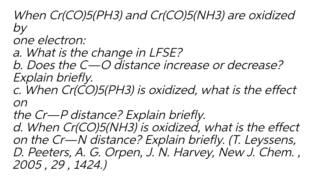 When Cr(CO)5(PH3) and Cr(CO)5(NH3) are oxidized
by
one electron:
a. What is the change in LFSE?
b. Does the C-O distance increase or decrease?
Explain briefly.
c. When Cr(CO)5(PH3) is oxidized, what is the effect
on
the Cr-P distance? Explain briefly.
d. When Cr(CO)5(NH3) is oxidized, what is the effect
on the Cr-N distance? Explain briefly. (T. Leyssens,
D. Peeters, A. G. Orpen, J. N. Harvey, New J. Chem. ,
2005 , 29 , 1424.)
