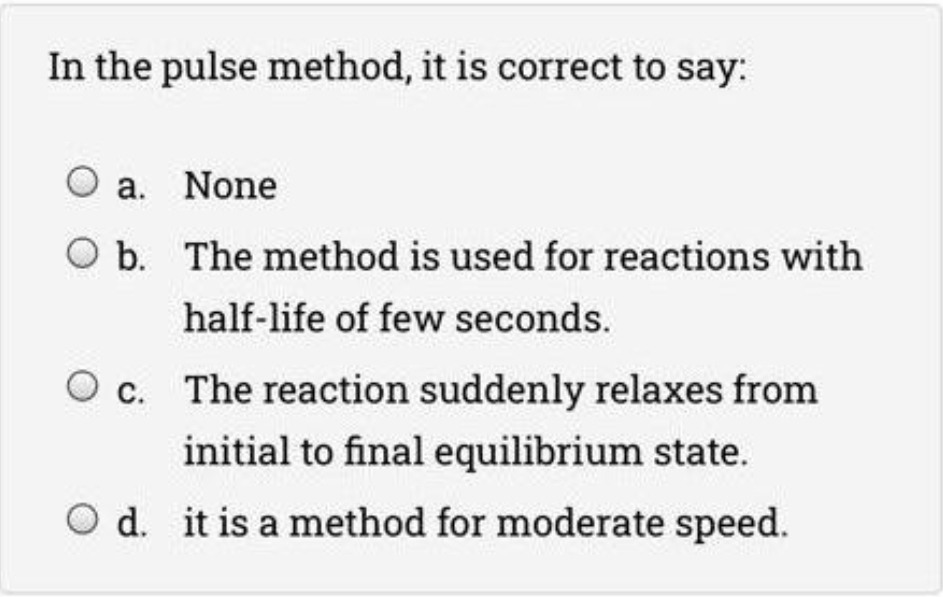 In the pulse method, it is correct to say:
O a. None
O b. The method is used for reactions with
half-life of few seconds.
c. The reaction suddenly relaxes from
initial to final equilibrium state.
O d. it is a method for moderate speed.
