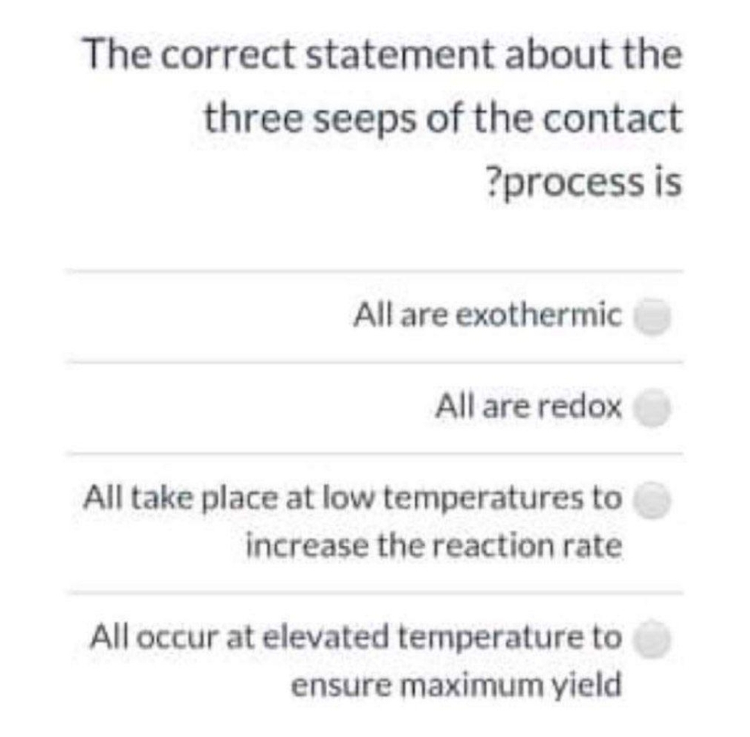 The correct statement about the
three seeps of the contact
?process is
All are exothermic
All are redox
All take place at low temperatures to
increase the reaction rate
All occur at elevated temperature to
ensure maximum yield
