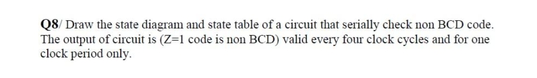 Q8/ Draw the state diagram and state table of a circuit that serially check non BCD code.
The output of circuit is (Z=1 code is non BCD) valid every four clock cycles and for one
clock period only.
