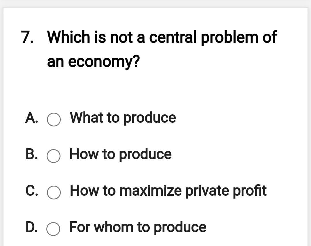 7. Which is not a central problem of
an economy?
A. O What to produce
B. O How to produce
C. O How to maximize private profit
D. O For whom to produce
