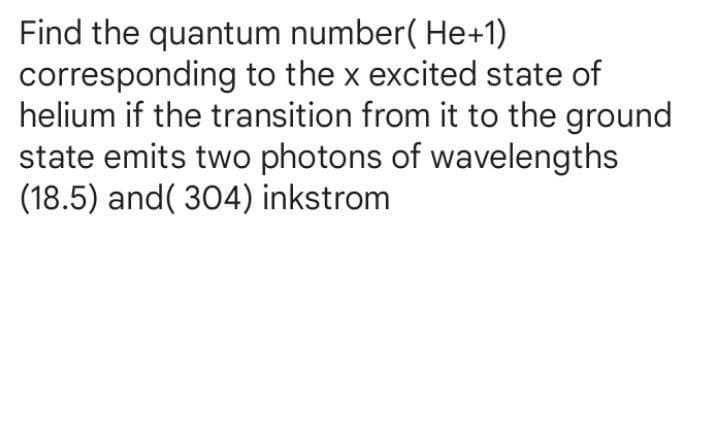 Find the quantum number( He+1)
corresponding to the x excited state of
helium if the transition from it to the ground
state emits two photons of wavelengths
(18.5) and( 304) inkstrom
