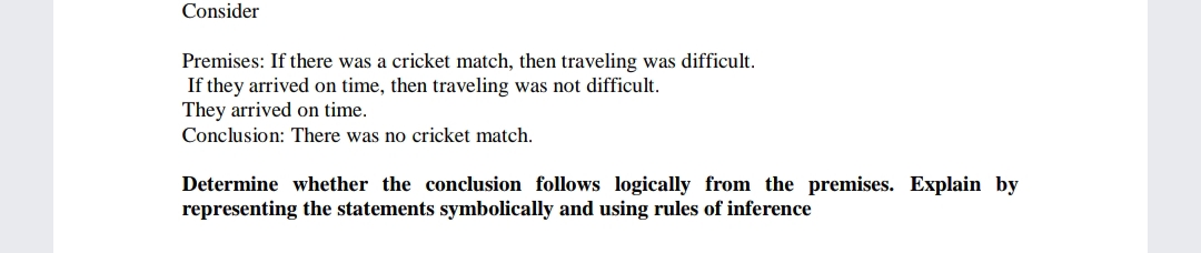 Consider
Premises: If there was a cricket match, then traveling was difficult.
If they arrived on time, then traveling was not difficult.
They arrived on time.
Conclusion: There was no cricket match.
Determine whether the conclusion follows logically from the premises. Explain by
representing the statements symbolically and using rules of inference

