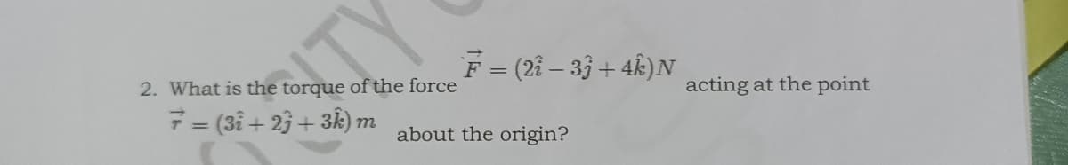 F = (2i – 33 + 4k)N
2. What is the torque of the force
acting at the point
7 = (3i + 23 + 3k) m
about the origin?
