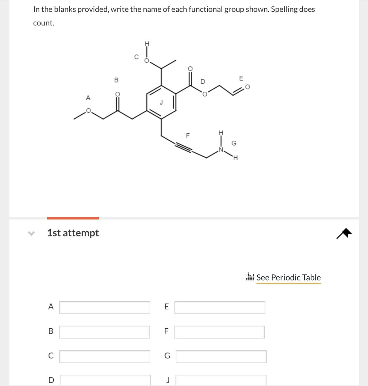 In the blanks provided, write the name of each functional group shown. Spelling does
count.
1st attempt
A
B
C
D
O=
E
F
G
J
H
'H
See Periodic Table