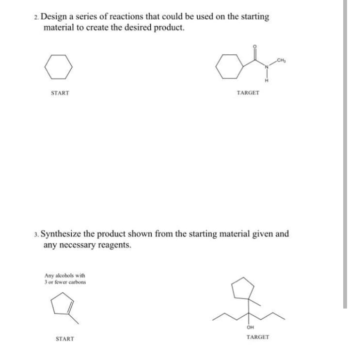 2. Design a series of reactions that could be used on the starting
material to create the desired product.
CH
START
TARGET
3. Synthesize the product shown from the starting material given and
any necessary reagents.
Any alcohols with
3 or fewer carbons
он
START
TARGET
