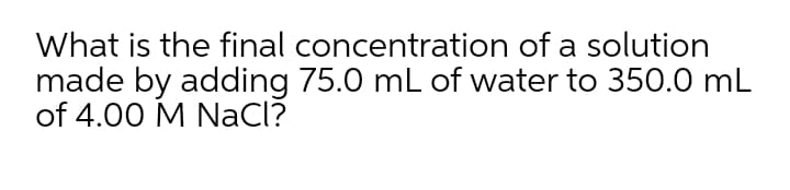 What is the final concentration of a solution
made by adding 75.0 mL of water to 350.0 mL
of 4.00 M NaCl?
