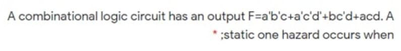 A combinational logic circuit has an output F=a'b'c+a'c'd'+bc'd+acd. A
static one hazard occurs when

