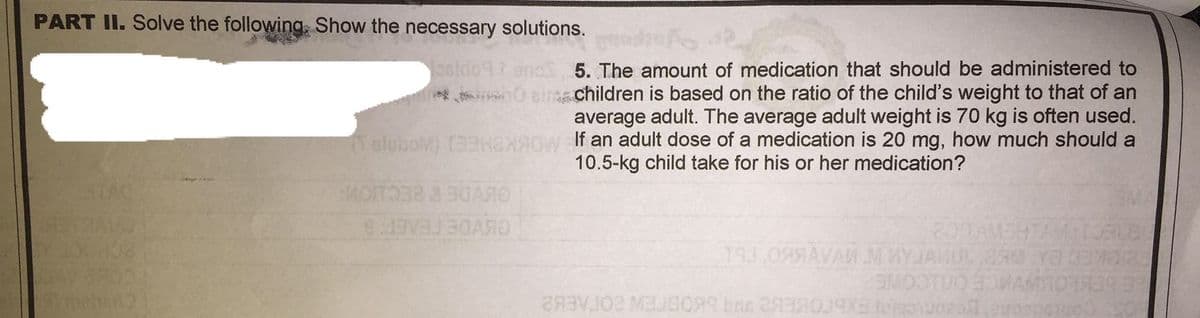 PART II. Solve the following, Show the necessary solutions.
5. The amount of medication that should be administered to
0 eint children is based on the ratio of the child's weight to that of an
average adult. The average adult weight is 70 kg is often used.
If an adult dose of a medication is 20 mg, how much should a
10.5-kg child take for his or her medication?
Talubov) TEHGNA
OLVDE BECIONS
20TAMEHTAM0
19J.09 AVAN MWYJAMUL R YOEMR
MOOTUO OWAMIOR
