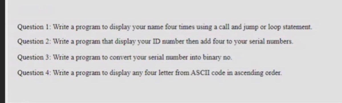 Question 1: Write a program to display your name four times using a call and jump or loop statement.
Question 2: Write a program that display your ID number then add four to your serial numbers.
Question 3: Write a program to convert your serial number into binary no.
Question 4: Write a program to display any four letter from ASCII code in ascending order.
