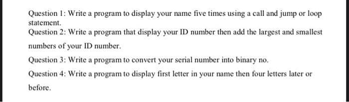 Question 1: Write a program to display your name five times using a call and jump or loop
statement.
Question 2: Write a program that display your ID number then add the largest and smallest
numbers of your ID number.
Question 3: Write a program to convert your serial number into binary no.
Question 4: Write a program to display first letter in your name then four letters later or
before.
