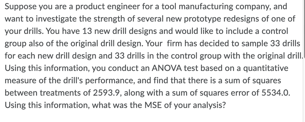 Suppose you are a product engineer for a tool manufacturing company, and
want to investigate the strength of several new prototype redesigns of one of
your drills. You have 13 new drill designs and would like to include a control
group also of the original drill design. Your firm has decided to sample 33 drills
for each new drill design and 33 drills in the control group with the original drill.
Using this information, you conduct an ANOVA test based on a quantitative
measure of the drill's performance, and find that there is a sum of squares
between treatments of 2593.9, along with a sum of squares error of 5534.0.
Using this information, what was the MSE of your analysis?