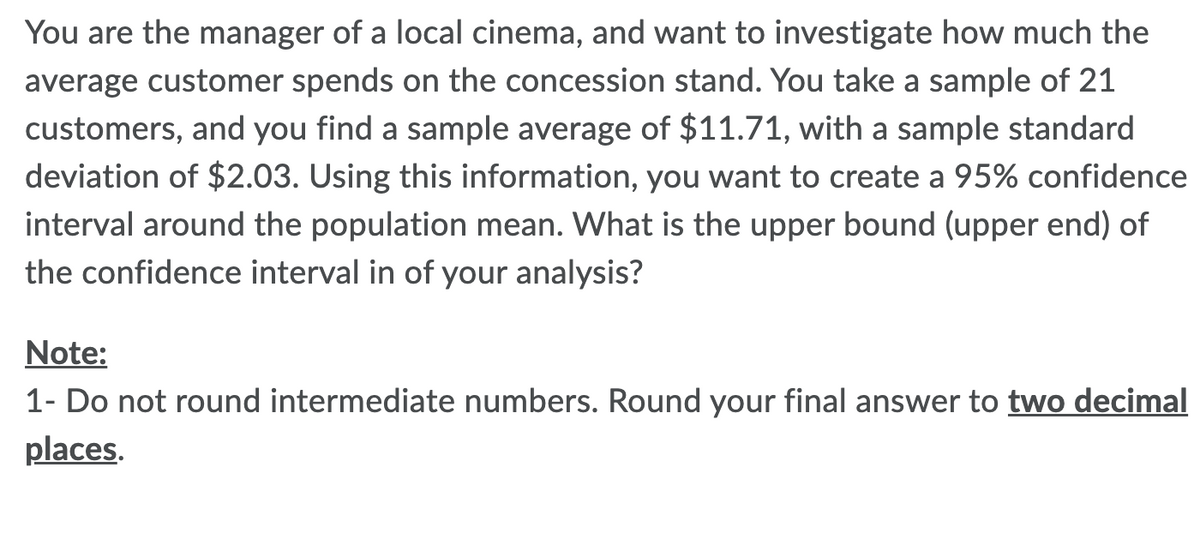 You are the manager of a local cinema, and want to investigate how much the
average customer spends on the concession stand. You take a sample of 21
customers, and you find a sample average of $11.71, with a sample standard
deviation of $2.03. Using this information, you want to create a 95% confidence
interval around the population mean. What is the upper bound (upper end) of
the confidence interval in of your analysis?
Note:
1- Do not round intermediate numbers. Round your final answer to two decimal
places.