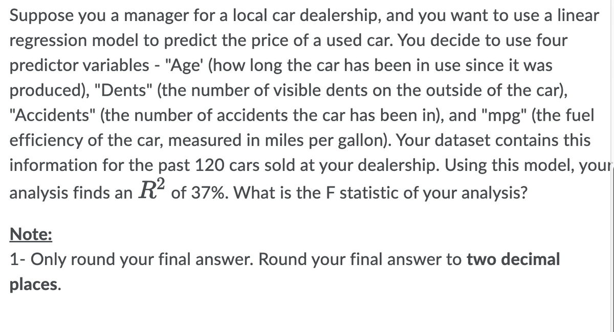 Suppose you a manager for a local car dealership, and you want to use a linear
regression model to predict the price of a used car. You decide to use four
predictor variables - "Age' (how long the car has been in use since it was
produced), "Dents" (the number of visible dents on the outside of the car),
"Accidents" (the number of accidents the car has been in), and "mpg" (the fuel
efficiency of the car, measured in miles per gallon). Your dataset contains this
information for the past 120 cars sold at your dealership. Using this model, your
analysis finds an R² of 37%. What is the F statistic of your analysis?
Note:
1- Only round your final answer. Round your final answer to two decimal
places.