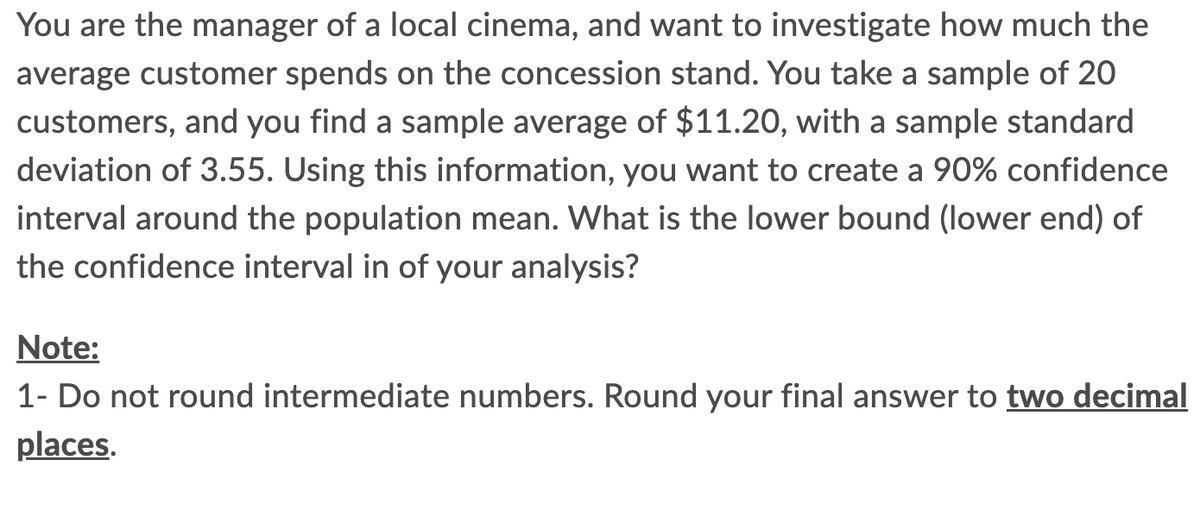 You are the manager of a local cinema, and want to investigate how much the
average customer spends on the concession stand. You take a sample of 20
customers, and you find a sample average of $11.20, with a sample standard
deviation of 3.55. Using this information, you want to create a 90% confidence
interval around the population mean. What is the lower bound (lower end) of
the confidence interval in of your analysis?
Note:
1- Do not round intermediate numbers. Round your final answer to two decimal
places.