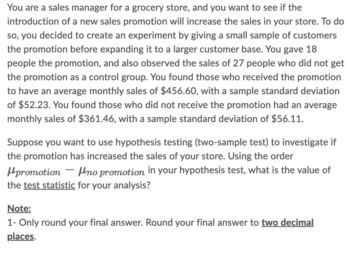 You are a sales manager for a grocery store, and you want to see if the
introduction of a new sales promotion will increase the sales in your store. To do
so, you decided to create an experiment by giving a small sample of customers
the promotion before expanding it to a larger customer base. You gave 18
people the promotion, and also observed the sales of 27 people who did not get
the promotion as a control group. You found those who received the promotion
to have an average monthly sales of $456.60, with a sample standard deviation
of $52.23. You found those who did not receive the promotion had an average
monthly sales of $361.46, with a sample standard deviation of $56.11.
Suppose you want to use hypothesis testing (two-sample test) to investigate if
the promotion has increased the sales of your store. Using the order
promotion
no promotion in your hypothesis test, what is the value of
the test statistic for your analysis?
Note:
1- Only round your final answer. Round your final answer to two decimal
places.