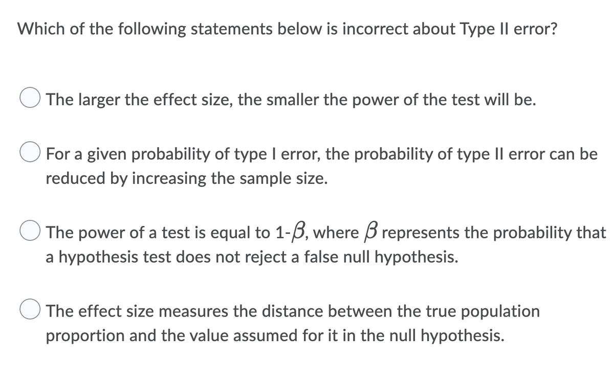Which of the following statements below is incorrect about Type II error?
The larger the effect size, the smaller the power of the test will be.
For a given probability of type I error, the probability of type II error can be
reduced by increasing the sample size.
The power of a test is equal to 1-3, where represents the probability that
a hypothesis test does not reject a false null hypothesis.
The effect size measures the distance between the true population
proportion and the value assumed for it in the null hypothesis.