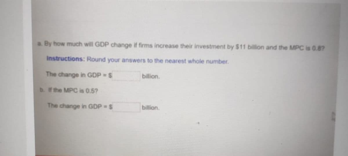 a. By how much will GDP change if firms increase their investment by $11 billion and the MPC is 0.8?
Instructions: Round your answers to the nearest whole number.
The change in GDP $
billion.
b. If the MPC is 0.5?
The change in GDP = $
billion.
