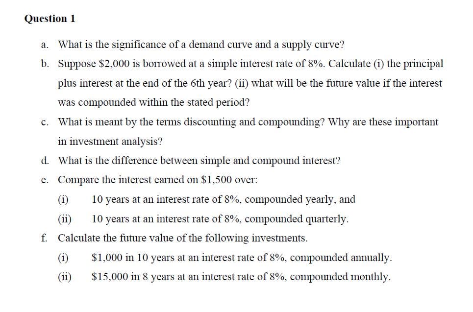 Question 1
a. What is the significance of a demand curve and a supply curve?
b.
Suppose $2,000 is borrowed at a simple interest rate of 8%. Calculate (i) the principal
plus interest at the end of the 6th year? (ii) what will be the future value if the interest
was compounded within the stated period?
c. What is meant by the terms discounting and compounding? Why are these important
in investment analysis?
d. What is the difference between simple and compound interest?
e. Compare the interest earned on $1,500 over:
(i)
10 years at an interest rate of 8%, compounded yearly, and
(ii)
10 years at an interest rate of 8%, compounded quarterly.
f. Calculate the future value of the following investments.
(1)
$1,000 in 10 years at an interest rate of 8%, compounded annually.
$15,000 in 8 years at an interest rate of 8%, compounded monthly.
(ii)