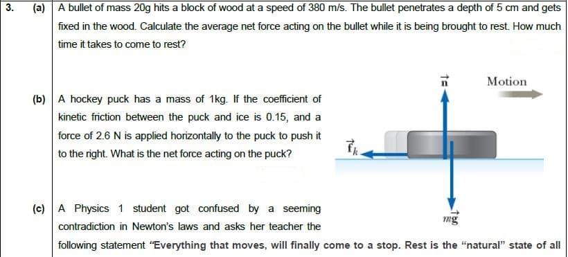 (a) |A bullet of mass 20g hits a block of wood at a speed of 380 m/s. The bullet penetrates a depth of 5 cm and gets
fixed in the wood. Calculate the average net force acting on the bullet while it is being brought to rest. How much
time it takes to come to rest?
Motion
(b) A hockey puck has a mass of 1kg. If the coefficient of
kinetic friction between the puck and ice is 0.15, and a
force of 2.6 N is applied horizontally to the puck to push it
to the right. What is the net force acting on the puck?
(c) A Physics 1 student got confused by a seeming
mg
contradiction in Newton's laws and asks her teacher the
following statement "Everything that moves, will finally come to a stop. Rest is the "natural" state of all
