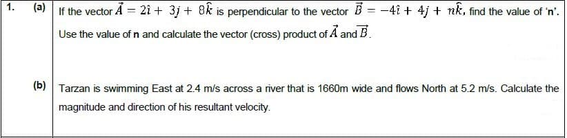 |(a)
If the vector A = 21 + 3j + 8k is perpendicular to the vector B = -4î + 4j + nk, find the value of 'n'.
Use the value of n and calculate the vector (cross) product of Ả and B.
(b) Tarzan is swimming East at 2.4 m/s across a river that is 1660m wide and flows North at 5.2 m/s. Calculate the
magnitude and direction of his resultant velocity.
