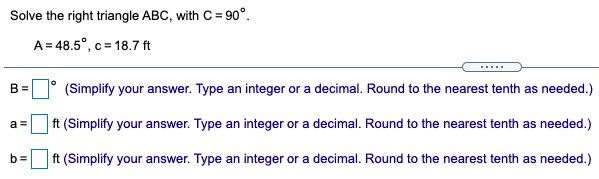 Solve the right triangle ABC, with C= 90°.
A = 48.5°, c = 18.7 ft
.....
B =
(Simplify your answer. Type an integer or a decimal. Round to the nearest tenth as needed.)
ft (Simplify your answer. Type an integer or a decimal. Round to the nearest tenth as needed.)
a =
b=
ft (Simplify your answer. Type an integer or a decimal. Round to the nearest tenth as needed.)
