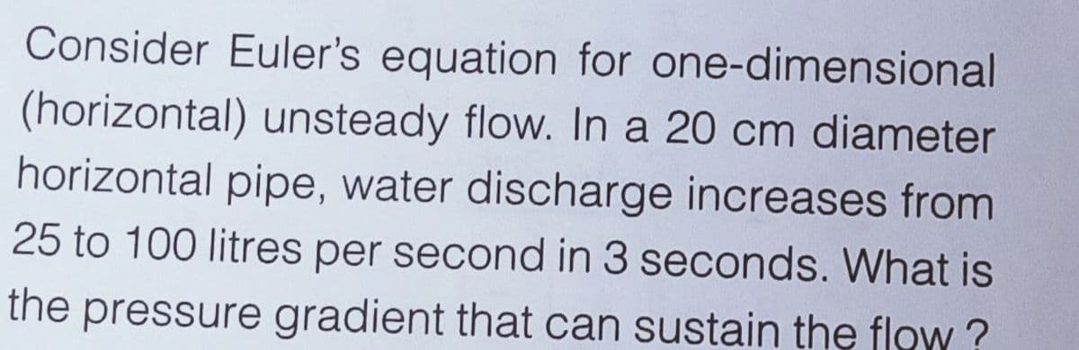 Consider Euler's equation for one-dimensional
(horizontal) unsteady flow. In a 20 cm diameter
horizontal pipe, water discharge increases from
25 to 100 litres per second in 3 seconds. What is
the pressure gradient that can sustain the flow ?
