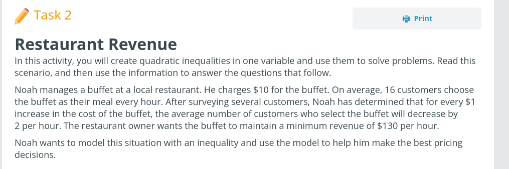 Task 2
A Print
Restaurant Revenue
In this activity, you will create quadratic inequalities in one variable and use them to solve problems. Read this
scenario, and then use the information to answer the questions that follow.
Noah manages a buffet at a local restaurant. He charges $10 for the buffet. On average, 16 customers choose
the buffet as their meal every hour. After surveying several customers, Noah has determined that for every $1
increase in the cost of the buffet, the average number of customers who select the buffet will decrease by
2 per hour. The restaurant owner wants the buffet to maintain a minimum revenue of $130 per hour.
Noah wants to model this situation with an inequality and use the model to help him make the best pricing
decisions.
