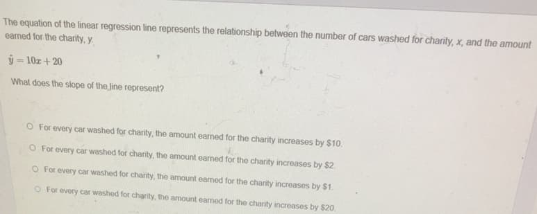 The equation of the linear regression line represents the relationship between the number of cars washed for charity, x, and the amount
eamed for the charity, y.
ŷ = 10z + 20
What does the slope of the Jine represent?
O For every car washed for charity, the amount earned for the charity increases by $10.
O For every car washed for charity, the amount earned for the charity increases by $2
O For every car washed for charity, the amount earned for the charity increases by $1.
O For every car washed for charity, the amount earned for the charity increases by $20.
