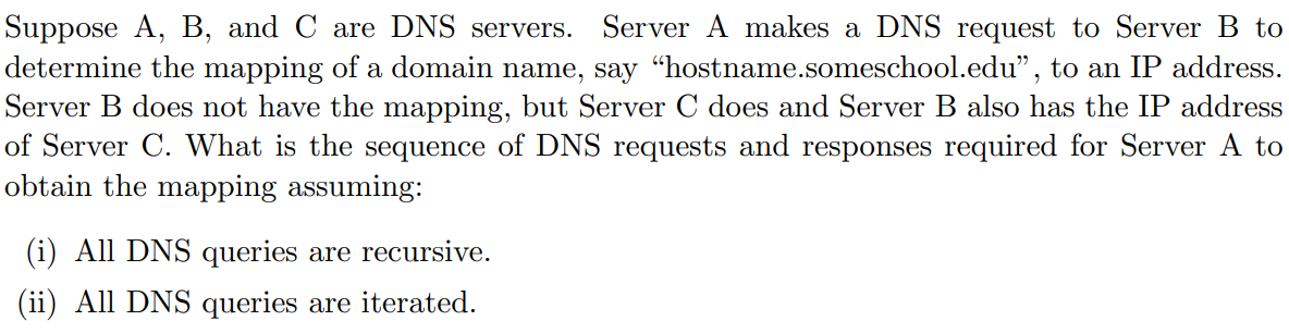 Suppose A, B, and C are DNS servers.
determine the mapping of a domain name, say “hostname.someschool.edu", to an IP address.
Server B does not have the mapping, but Server C does and Server B also has the IP address
of Server C. What is the sequence of DNS requests and responses required for Server A to
obtain the mapping assuming:
Server A makes a DNS request to Server B to
(i) All DNS queries are recursive.
(ii) All DNS queries are iterated.
