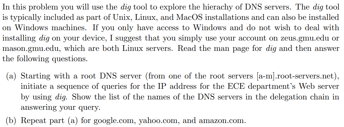 In this problem you will use the dig tool to explore the hierachy of DNS servers. The dig tool
is typically included as part of Unix, Linux, and MacOS installations and can also be installed
on Windows machines. If you only have access to Windows and do not wish to deal with
installing dig on your device, I suggest that you simply use your account on zeus.gmu.edu or
mason.gmu.edu, which are both Linux servers. Read the man page for dig and then answer
the following questions.
(a) Starting with a root DNS server (from one of the root servers [a-m].root-servers.net),
initiate a sequence of queries for the IP address for the ECE department's Web server
by using dig. Show the list of the names of the DNS servers in the delegation chain in
answering your query.
(b) Repeat part (a) for google.com, yahoo.com, and amazon.com.
